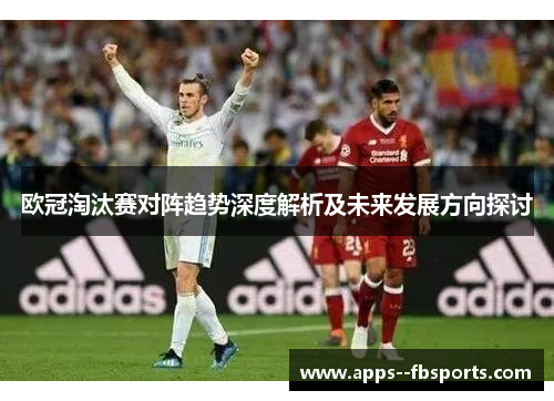 欧冠淘汰赛对阵趋势深度解析及未来发展方向探讨