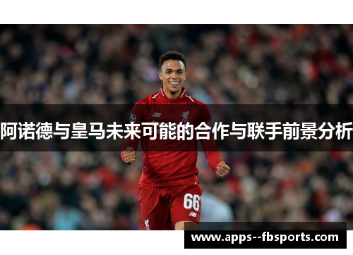 阿诺德与皇马未来可能的合作与联手前景分析